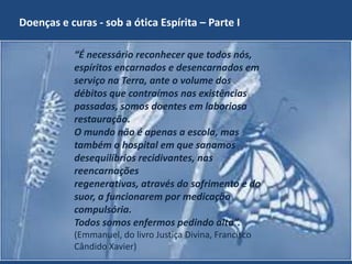 Doenças e curas - sob a ótica Espírita – Parte I
“É necessário reconhecer que todos nós,
espíritos encarnados e desencarnados em
serviço na Terra, ante o volume dos
débitos que contraímos nas existências
passadas, somos doentes em laboriosa
restauração.
O mundo não é apenas a escola, mas
também o hospital em que sanamos
desequilíbrios recidivantes, nas
reencarnações
regenerativas, através do sofrimento e do
suor, a funcionarem por medicação
compulsória.
Todos somos enfermos pedindo alta”.
(Emmanuel, do livro Justiça Divina, Francisco
Cândido Xavier) - Grupo Espírita Cristão Despertar
GECD

6

 