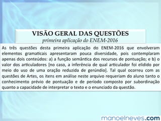 VISÃO GERAL DAS QUESTÕES
primeira aplicação do ENEM-2016
As	 três	 questões	 desta	 primeira	 aplicação	 do	 ENEM-2016	 que	 envolveram	
elementos	 gramaDcais	 apresentaram	 pouca	 diversidade,	 pois	 contemplaram	
apenas	dois	conteúdos:	a)	a	função	semânDca	dos	recursos	de	pontuação;	e	b)	o	
valor	dos	arDculadores	[no	caso,	a	inferência	de	qual	arDculador	foi	elidido	por	
meio	 do	 uso	 de	 uma	 oração	 reduzida	 de	 gerúndio].	 Tal	 qual	 ocorreu	 com	 as	
questões	de	Artes,	os	itens	em	análise	neste	arquivo	requeriam	do	aluno	tanto	o	
conhecimento	 prévio	 de	 pontuação	 e	 de	 período	 composto	 por	 subordinação	
quanto	a	capacidade	de	interpretar	o	texto	e	o	enunciado	da	questão.	
 