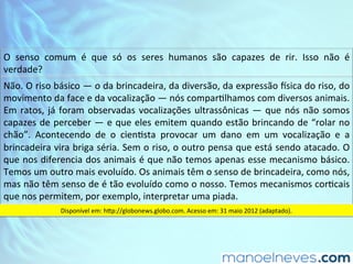 O	 senso	 comum	 é	 que	 só	 os	 seres	 humanos	 são	 capazes	 de	 rir.	 Isso	 não	 é	
verdade?		
Não.	O	riso	básico	—	o	da	brincadeira,	da	diversão,	da	expressão	?sica	do	riso,	do	
movimento	da	face	e	da	vocalização	—	nós	comparDlhamos	com	diversos	animais.	
Em	ratos,	já	foram	observadas	vocalizações	ultrassônicas	—	que	nós	não	somos	
capazes	de	perceber	—	e	que	eles	emitem	quando	estão	brincando	de	“rolar	no	
chão”.	 Acontecendo	 de	 o	 cienDsta	 provocar	 um	 dano	 em	 um	 vocalização	 e	 a	
brincadeira	vira	briga	séria.	Sem	o	riso,	o	outro	pensa	que	está	sendo	atacado.	O	
que	nos	diferencia	dos	animais	é	que	não	temos	apenas	esse	mecanismo	básico.	
Temos	um	outro	mais	evoluído.	Os	animais	têm	o	senso	de	brincadeira,	como	nós,	
mas	não	têm	senso	de	é	tão	evoluído	como	o	nosso.	Temos	mecanismos	corDcais	
que	nos	permitem,	por	exemplo,	interpretar	uma	piada.		
Disponível	em:	hSp://globonews.globo.com.	Acesso	em:	31	maio	2012	(adaptado).		
 