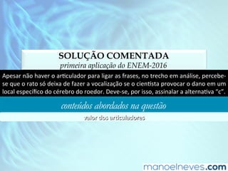 SOLUÇÃO COMENTADA
primeira aplicação do ENEM-2016
Apesar	não	haver	o	arDculador	para	ligar	as	frases,	no	trecho	em	análise,	percebe-
se	que	o	rato	só	deixa	de	fazer	a	vocalização	se	o	cienDsta	provocar	o	dano	em	um	
local	especíﬁco	do	cérebro	do	roedor.	Deve-se,	por	isso,	assinalar	a	alternaDva	“c”.	
conteúdos abordados na questão
valor	dos	ar)culadores	
 