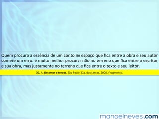 Quem	procura	a	essência	de	um	conto	no	espaço	que	ﬁca	entre	a	obra	e	seu	autor	
comete	um	erro:	é	muito	melhor	procurar	não	no	terreno	que	ﬁca	entre	o	escritor	
e	sua	obra,	mas	justamente	no	terreno	que	ﬁca	entre	o	texto	e	seu	leitor.		
OZ,	A.	De	amor	e	trevas.	São	Paulo:	Cia.	das	Letras.	2005.	Fragmento.	
 
