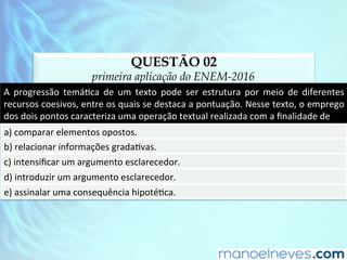 QUESTÃO 02
primeira aplicação do ENEM-2016
A	 progressão	 temáDca	 de	 um	 texto	 pode	 ser	 estrutura	 por	 meio	 de	 diferentes	
recursos	coesivos,	entre	os	quais	se	destaca	a	pontuação.	Nesse	texto,	o	emprego	
dos	dois	pontos	caracteriza	uma	operação	textual	realizada	com	a	ﬁnalidade	de	
a)	comparar	elementos	opostos.	
b)	relacionar	informações	gradaDvas.	
c)	intensiﬁcar	um	argumento	esclarecedor.	
d)	introduzir	um	argumento	esclarecedor.	
e)	assinalar	uma	consequência	hipotéDca.	
 