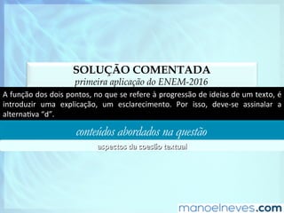 SOLUÇÃO COMENTADA
primeira aplicação do ENEM-2016
A	função	dos	dois	pontos,	no	que	se	refere	à	progressão	de	ideias	de	um	texto,	é	
introduzir	 uma	 explicação,	 um	 esclarecimento.	 Por	 isso,	 deve-se	 assinalar	 a	
alternaDva	“d”.	
conteúdos abordados na questão
aspectos	da	coesão	textual	
 