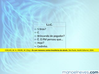 L.J.C.	
—	5	Dros?	
—	É.	
—	Brincando	de	pegador?	
—	É.	O	PM	pensou	que…	
—	Hoje?	
—	Cedinho.	
COELHO,	M.	In.	FREIRE,	M.	(Org.).	Os	cem	menores	contos	brasileiros	do	século.	São	Paulo:	Ateliê	Editorial,	2004.	
 