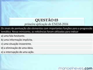 QUESTÃO 03
primeira aplicação do ENEM-2016
Os	sinais	de	pontuação	são	elementos	com	importantes	funções	para	a	progressão	
temáDca.	Nesse	miniconto,	as	reDcências	foram	uDlizadas	para	indicar	
a)	uma	fala	hesitante.	
b)	uma	informação	implícita.	
c)	uma	situação	incoerente.	
d)	a	eliminação	de	uma	ideia.	
e)	a	interrupção	de	uma	ação.	
 