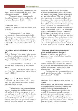 I Apostila dos Jovens
10
"Ao único Deus sábio, Salvador nosso, seja
glória e majestade, domínio e poder, agora, e para
todo o sempre. Amém." Jd 1:25
"E clamavam uns aos outros, dizendo:
Santo, Santo, Santo é o Senhor dos Exércitos; toda
a terra está cheia da sua glória." Is 6:3
“Venha o teu reino;”
Governo total, senhorio, autoridade máxima sobre
tudo e todos.
"Por isso, também Deus o exaltou
soberanamente, e lhe deu um nome que é sobre
todo o nome; Para que ao nome de Jesus se dobre
todo o joelho dos que estão nos céus, e na terra, e
debaixo da terra, E toda a língua confesse que Jesus
Cristo é o Senhor, para glória de Deus Pai." Fp
2:9-11
“Faça-se a tua vontade, assim na terra como no
céu;”
Desde os elementos, o universo, os anjos, arcanjos,
querubins e serafins, tudo acontece de acordo com
a vontade do Senhor. Jesus nos ensina a pedir ao
Pai que também façamos a vontade de Deus.
"Deleito-me em fazer a tua vontade, ó Deus
meu; sim, a tua lei está dentro do meu coração."
Sl 40:8
"Ensina-me a fazer a tua vontade, pois és o
meu Deus. O teu Espírito é bom; guie-me por terra
plana." Sl 143:10
“O pão nosso de cada dia nos dai hoje;”
O suficiente para sobreviver hoje, e não a longo
prazo, pois nem sabemos se viveremos amanhã (e
nem o resto de dia de hoje).
"Por isso vos digo: Não andeis cuidadosos
quanto à vossa vida, pelo que haveis de comer ou
pelo que haveis de beber; nem quanto ao vosso
corpo, pelo que haveis de vestir. Não é a vida mais
do que o mantimento, e o corpo mais do que o
vestuário? Olhai para as aves do céu, que nem
semeiam, nem segam, nem ajuntam em celeiros; e
vosso Pai celestial as alimenta. Não tendes vós
muito mais valor do que elas? E qual de vós
poderá, com todos os seus cuidados, acrescentar
um côvado à sua estatura? E, quanto ao vestuário,
por que andais solícitos? Olhai para os lírios do
campo, como eles crescem; não trabalham nem
fiam; E eu vos digo que nem mesmo Salomão, em
toda a sua glória, se vestiu como qualquer deles.
Pois, se Deus assim veste a erva do campo, que hoje
existe, e amanhã é lançada no forno, não vos
vestirá muito mais a vós, homens de pouca fé? Não
andeis, pois, inquietos, dizendo: Que comeremos,
ou que beberemos, ou com que nos vestiremos?
Porque todas estas coisas os gentios procuram.
Decerto vosso Pai celestial bem sabe que necessitais
de todas estas coisas; Mas, buscai primeiro o reino
de Deus, e a sua justiça, e todas estas coisas vos
serão acrescentadas. Não vos inquieteis, pois, pelo
dia de amanhã, porque o dia de amanhã cuidará de
si mesmo. Basta acada dia o seu mal." Mt 6:25-34
“E perdoa as nossas dívidas, assim como nós
temos perdoado aos nossos devedores;”
Esta parte só podemos falar se realmente
perdoamos a quem nos ofende. Caso contrário,
somos hipócritas.
"Porque, se perdoardes aos homens as suas
ofensas, também vosso Pai celestial vos perdoará a
vós; Se, porém, não perdoardes aos homens as suas
ofensas, também vosso Pai vos não perdoará as
vossas ofensas." Mt 6:14-15
"Porque o juízo será sem misericórdia sobre
aquele que não fez misericórdia; e a misericórdia
triunfa do juízo." Tg 2:13
“E não nos deixeis cair em tentação, mas livra-nos
do mal”
Pedir ao Senhor para nos livrar nos momentos em
que somos tentados pelo inimigos, para que não
caiamos, fazendo nossa vontade (porque na
tentação, somos chamados pelo inimigo a fazer a
vontade da nossa carne, de acordo com o que
gostamos, queremos ou achamos que precisamos;
já na provação, Deus nos permite passar por
situações que não queremos nem gostamos, mas
precisamos, a fim de nos purificar como o ouro e a
prata, nos "podar", "adubar"nos treinar).
 