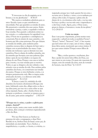 I Apostila dos Jovens
11
"E invoca-me no dia da angústia; eu te
livrarei, e tu me glorificarás." Sl 50:15
"Ele reserva a verdadeira sabedoria para os
retos. Escudo é para os que caminham na
sinceridade, Para que guardem as veredas do juízo.
Ele preservará o caminho dos seus santos. Então
entenderás a justiça, o juízo, a equidade e todas as
boas veredas. Pois quando a sabedoria entrar no
teu coração, e o conhecimento for agradável à tua
alma, O bom siso te guardará e a inteligência te
conservará; Para te afastar do mau caminho, e do
homem que fala coisas perversas; Dos que deixam
as veredas da retidão, para andarem pelos
caminhos escusos; Que se alegram de fazer mal, e
folgam com as perversidades dos maus, Cujas
veredas são tortuosas e que se desviam nos seus
caminhos; Para te afastar da mulher estranha, sim
da estranha que lisonjeia com suas palavras; Que
deixa o guia da sua mocidade e se esquece da
aliança do seu Deus; Porque a sua casa se inclina
para a morte, e as suas veredas para os mortos.
Todos os que se dirigem a ela não voltarão e não
atinarão com as veredas da vida. Para andares pelos
caminhos dos bons, e te conservares nas veredas
dos justos. Porque os retos habitarão a terra, e os
íntegros permanecerão nela. Mas os ímpios serão
arrancados da terra, e os aleivosos serão dela
exterminados." Pv 2:7-22
"E livrou o justo Ló, enfadado da vida
dissoluta dos homens abomináveis (Porque este
justo, habitando entre eles, afligia todos os dias a
sua alma justa, por isso via e ouvia sobre as suas
obras injustas); Assim, sabe o Senhor livrar da
tentação os piedosos, e reservar os injustos para o
dia do juízo, para serem castigados;" 2 Pd 2:7-9
“[Porque teu é o reino, o poder e a glória para
sempre. Amém]!”
A nossa oração, assim como neste modelo dado
por Jesus, deve começar e terminar engrandecendo
o Rei dos Reis.
"Por isso Davi louvou ao Senhor na
presença de toda a congregação; e disse Davi:
Bendito és tu, Senhor Deus de Israel, nosso pai, de
eternidade em eternidade. Tua é, Senhor, a
magnificência, e o poder, e a honra, e a vitória, e a
majestade; porque teu é tudo quanto há nos céus e
na terra; teu é, Senhor, o reino, e tu te exaltaste por
cabeça sobre todos. E riquezas e glória vêm de
diante de ti, e tu dominas sobre tudo, e na tua mão
há força e poder; e na tua mão está o engrandecer e
o dar força a tudo. Agora, pois, ó Deus nosso,
graças te damos, e louvamos o nome da tua glória."
1 Cr 29:10-13
União na oração
Esse é um ponto importante, porém muitas vezes
esquecido: o plural em todos os pedidos ("nosso",
"dá-nos", "temos", "livra-nos", "nós"...). Isso mostra
que (se) somos um só corpo, um só reino, a Igreja.
Jesus falou assim, mostrando que somos irmãos. E
por que somos irmãos? Porque somos filhos de
Deus.
"Mas, a todos quantos o receberam, deu-
lhes o poder de serem feitos filhos de Deus, aos
que creem no seu nome; Os quais não nasceram do
sangue, nem da vontade da carne, nem da vontade
do homem, mas de Deus.” Jo 1:12-13
 