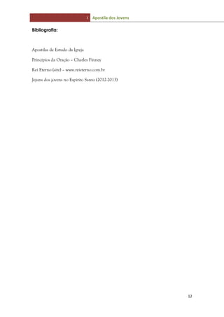 I Apostila dos Jovens
12
Bibliografia:
Apostilas de Estudo da Igreja
Princípios da Oração – Charles Finney
Rei Eterno (site) – www.reieterno.com.br
Jejuns dos jovens no Espírito Santo (2012-2013)
 