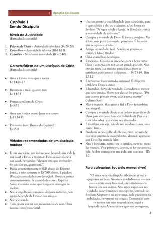 I Apostila dos Jovens
2
Capítulo 1
Sendo Discípulo
Níveis de Autoridade
(Extraído da apostila)
1. Palavra de Deus – Autoridade absoluta (Mt28:20).
2. Conselhos – Autoridade relativa (Hb13:17).
3. Opiniões – Nenhuma autoridade (ICo7:40).
Características de Um Discípulo de Cristo
(Extraído da apostila)
 Ama a Cristo mais que a todos
Lc 14:26-27
 Renuncia a tudo quanto tem
Lc 14:33
 Pratica a palavra de Cristo
Jo 8:31
 Ama aos irmãos como Jesus nos amou
Jo13:34-35
 Dá muito fruto (frutos do Espírito)
Jo 15:8
Virtudes recomendadas de um discípulo
maduro
 É um sacerdote, um intercessor, levando sua vida (e
sua casa) a Deus, e trazendo Deus à sua vida (e à
sua casa). Pensando: “alguém tem que interceder.
Se não for eu, quem será?”
 Busca constantemente o SER cheio do Espírito
Santo, e não somente o ESTAR cheio. É piedoso
(Piedade: santidade com devoção). Busca a pureza
constantemente. A intimidade com o Espírito
Santo é a única coisa que ninguém consegue te
roubar.
 Não é orgulhoso, tomando decisões sozinho, pois
agora depende de Deus e dos amigos.
 Não é covarde.
 Tem prazer em ter um momento a sós com Deus
(assim como Jesus fazia).
 Usa seu tempo e sua liberdade com sabedoria, para
o que edifica a ele, ou a alguém, e/ou louva ao
Senhor. “A regra nivela a Igreja. A liberdade revela
a maturidade de cada um.”
 Cumpre a vontade de Deus. É forte e corajoso. Vai
à luta, mas principalmente, persevera. É lutando
que se aprende a lutar.
 Amigo de verdade, leal. Sendo, se preciso, o
traído, e não o traidor.
 Ouve conselhos de amigos.
 É racional. Guarda as emoções para a hora certa.
Guia o coração, em vez de ser guiado por ele. Não
precisa nem usa muletas emocionais para se
satisfazer, pois Jesus é suficiente. Pv 23:19, Rm
12:1-2
 É fervoroso (concentrado, intenso). É diligente
(útil, leva Deus a sério).
 E humilde. Servo de verdade. Considera-se menor
que seus irmãos. Sofre por eles se for preciso. “Pra
que outros possam viver, vale a pena morrer”
(Juliano Son)
 Não é ingrato. Mas grato e fiel a Deus (e também
aos amigos).
 Cumpre a vontade direta e as ordens específicas de
Deus para ele (seu chamado individual). Procura
com zelo saber qual é esse seu chamado.
 É frutífero, ou seja, não dá um ou dois frutos, mas
muito fruto.
 Proclama o evangelho do Reino, tanto através de
sua vida quanto de suas palavras, dizendo apenas o
que Deus lhe manda falar.
 Não é hipócrita, nem com os irmãos, nem no meio
do mundo. Vive primeiro, depois, se for necessário,
fala. A obra começa em sua vida, em sua casa. IPe
3:7
Para catequizar: (ou pelo menos viver)
“O amor seja não fingido. Aborrecei o mal e
apegai-vos ao bem. Amai-vos cordialmente uns aos
outros com amor fraternal, preferindo-vos em
honra uns aos outros. Não sejais vagarosos no
cuidado; sede fervorosos no espírito, servindo ao
Senhor; Alegrai-vos na esperança, sede pacientes na
tribulação, perseverai na oração; Comunicai com
os santos nas suas necessidades, segui a
hospitalidade; Abençoai aos que vos perseguem,
 