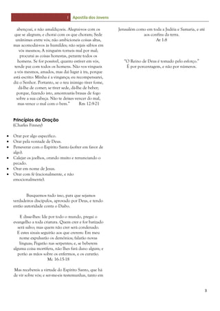 I Apostila dos Jovens
3
abençoai, e não amaldiçoeis. Alegrai-vos com os
que se alegram; e chorai com os que choram; Sede
unânimes entre vós; não ambicioneis coisas altas,
mas acomodai-vos às humildes; não sejais sábios em
vós mesmos; A ninguém torneis mal por mal;
procurai as coisas honestas, perante todos os
homens. Se for possível, quanto estiver em vós,
tende paz com todos os homens. Não vos vingueis
a vós mesmos, amados, mas dai lugar à ira, porque
está escrito: Minha é a vingança; eu recompensarei,
diz o Senhor. Portanto, se o teu inimigo tiver fome,
dá-lhe de comer; se tiver sede, dá-lhe de beber;
porque, fazendo isto, amontoarás brasas de fogo
sobre a sua cabeça. Não te deixes vencer do mal,
mas vence o mal com o bem.” Rm 12:9-21
Princípios da Oração
(Charles Finney)
 Orar por algo específico.
 Orar pela vontade de Deus.
 Perseverar com o Espírito Santo (sofrer em favor de
algo).
 Calejar os joelhos, orando muito e renunciando o
pecado.
 Orar em nome de Jesus.
 Orar com fé (racionalmente, e não
emocionalmente).
Busquemos tudo isso, para que sejamos
verdadeiros discípulos, aprovado por Deus, e tendo
então autoridade conta o Diabo.
E disse-lhes: Ide por todo o mundo, pregai o
evangelho a toda criatura. Quem crer e for batizado
será salvo; mas quem não crer será condenado.
E estes sinais seguirão aos que crerem: Em meu
nome expulsarão os demônios; falarão novas
línguas; Pegarão nas serpentes; e, se beberem
alguma coisa mortífera, não lhes fará dano algum; e
porão as mãos sobre os enfermos, e os curarão.
Mc 16:15-18
Mas recebereis a virtude do Espírito Santo, que há
de vir sobre vós; e ser-me-eis testemunhas, tanto em
Jerusalém como em toda a Judéia e Samaria, e até
aos confins da terra.
At 1:8
“O Reino de Deus é tomado pelo esforço.”
É por porcentagem, e não por números.
 