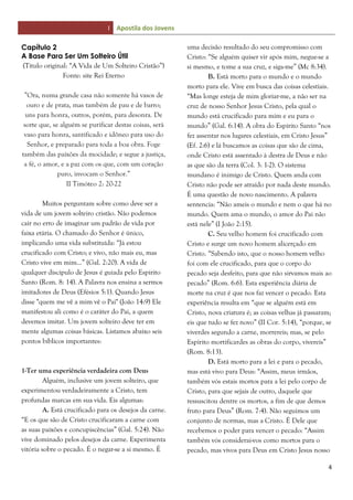 I Apostila dos Jovens
4
Capítulo 2
A Base Para Ser Um Solteiro Útil
(Título original: “A Vida de Um Solteiro Cristão”)
Fonte: site Rei Eterno
”Ora, numa grande casa não somente há vasos de
ouro e de prata, mas também de pau e de barro;
uns para honra, outros, porém, para desonra. De
sorte que, se alguém se purificar destas coisas, será
vaso para honra, santificado e idôneo para uso do
Senhor, e preparado para toda a boa obra. Foge
também das paixões da mocidade; e segue a justiça,
a fé, o amor, e a paz com os que, com um coração
puro, invocam o Senhor.”
II Timóteo 2: 20-22
Muitos perguntam sobre como deve ser a
vida de um jovem solteiro cristão. Não podemos
cair no erro de imaginar um padrão de vida por
faixa etária. O chamado do Senhor é único,
implicando uma vida substituída: “Já estou
crucificado com Cristo; e vivo, não mais eu, mas
Cristo vive em mim...” (Gal. 2:20). A vida de
qualquer discípulo de Jesus é guiada pelo Espírito
Santo (Rom. 8: 14). A Palavra nos ensina a sermos
imitadores de Deus (Efésios 5:1). Quando Jesus
disse "quem me vê a mim vê o Pai" (João 14:9) Ele
manifestou ali como é o caráter do Pai, a quem
devemos imitar. Um jovem solteiro deve ter em
mente algumas coisas básicas. Listamos abaixo seis
pontos bíblicos importantes:
1-Ter uma experiência verdadeira com Deus
Alguém, inclusive um jovem solteiro, que
experimentou verdadeiramente a Cristo, tem
profundas marcas em sua vida. Eis algumas:
A. Está crucificado para os desejos da carne.
“E os que são de Cristo crucificaram a carne com
as suas paixões e concupiscências” (Gal. 5:24). Não
vive dominado pelos desejos da carne. Experimenta
vitória sobre o pecado. É o negar-se a si mesmo. É
uma decisão resultado do seu compromisso com
Cristo: “Se alguém quiser vir após mim, negue-se a
si mesmo, e tome a sua cruz, e siga-me” (Mc 8:34).
B. Está morto para o mundo e o mundo
morto para ele. Vive em busca das coisas celestiais.
“Mas longe esteja de mim gloriar-me, a não ser na
cruz de nosso Senhor Jesus Cristo, pela qual o
mundo está crucificado para mim e eu para o
mundo” (Gal. 6:14). A obra do Espírito Santo “nos
fez assentar nos lugares celestiais, em Cristo Jesus”
(Ef. 2:6) e lá buscamos as coisas que são de cima,
onde Cristo está assentado à destra de Deus e não
as que são da terra (Col. 3: 1-2). O sistema
mundano é inimigo de Cristo. Quem anda com
Cristo não pode ser atraído por nada deste mundo.
É uma questão de novo nascimento. A palavra
sentencia: “Não ameis o mundo e nem o que há no
mundo. Quem ama o mundo, o amor do Pai não
está nele” (I João 2:15).
C. Seu velho homem foi crucificado com
Cristo e surge um novo homem alicerçado em
Cristo. “Sabendo isto, que o nosso homem velho
foi com ele crucificado, para que o corpo do
pecado seja desfeito, para que não sirvamos mais ao
pecado” (Rom. 6:6). Esta experiência diária de
morte na cruz é que nos faz vencer o pecado. Esta
experiência resulta em “que se alguém está em
Cristo, nova criatura é; as coisas velhas já passaram;
eis que tudo se fez novo” (II Cor. 5:14), “porque, se
viverdes segundo a carne, morrereis; mas, se pelo
Espírito mortificardes as obras do corpo, vivereis”
(Rom. 8:13).
D. Está morto para a lei e para o pecado,
mas está vivo para Deus: “Assim, meus irmãos,
também vós estais mortos para a lei pelo corpo de
Cristo, para que sejais de outro, daquele que
ressuscitou dentre os mortos, a fim de que demos
fruto para Deus” (Rom. 7:4). Não seguimos um
conjunto de normas, mas a Cristo. É Dele que
recebemos o poder para vencer o pecado: “Assim
também vós considerai-vos como mortos para o
pecado, mas vivos para Deus em Cristo Jesus nosso
 
