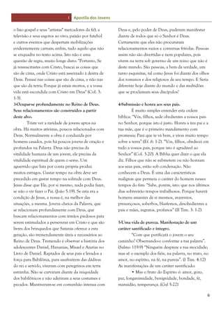 I Apostila dos Jovens
6
o lixo gospel e seus "artistas" mercadores da fé); a
televisão e seus esgotos ao vivo; paixão por futebol
e outros eventos que despertam mobilizações
evidentemente carnais; enfim, tudo aquilo que não
se enquadra no texto acima. Isto não é uma
questão de regra, muito longe disto: "Portanto, Se
já ressuscitastes com Cristo, buscai as coisas que
são de cima, onde Cristo está assentado à destra de
Deus. Pensai nas coisas que são de cima, e não nas
que são da terra; Porque já estais mortos, e a vossa
vida está escondida com Cristo em Deus" (Col. 3:
1-3).
3-Ocupar-se profundamente no Reino de Deus.
Seus relacionamentos são construídos a partir
deste alvo.
Triste ver a raridade de jovens aptos na
obra. Há muitos ativistas, poucos relacionados com
Deus. Normalmente a obra é conduzida por
homens casados, pois há poucos jovens de oração e
profundos na Palavra. Deus não precisa da
vitalidade humana de um jovem, ele precisa da
vitalidade espiritual de quem o serve. Um
aguerrido que luta por conta própria produz
muitos estragos. Gastar tempo na obra deve ser
precedido em gastar tempo na solitude com Deus.
Jesus disse que Ele, por si mesmo, nada podia fazer,
se não o vir fazer o Pai. (João 5:19). Se esta era a
condição de Jesus, a nossa é, na melhor das
situações, a mesma. Jovens cheios da Palavra, que
se relacionam profundamente com Deus, que
buscam relacionamentos com irmãos piedosos para
serem estimulados a perseverar em Cristo e que são
livres dos brinquedos que Satanás oferece a esta
geração, são tremendamente úteis e necessários ao
Reino de Deus. Tremendo é observar a história dos
adolescentes Daniel, Hananias, Misael e Azarias no
Livro de Daniel. Raptados de seus pais e levados a
força para Babilônia, para usufruírem das dádivas
do rei e servi-lo, viveram com peregrinos em terra
estranha. Não se curvaram diante da iniquidade
dos babilônicos e não aderiram a seus costumes e
pecados. Mantiveram-se em comunhão intensa com
Deus e, pelo poder de Deus, puderam manifestar
diante de todos que só o Senhor é Deus.
Certamente que eles não procuraram
relacionamentos vazios e conversas frívolas. Pessoas
assim não são divertidas e nem populares, pois
vivem na terra sob governo de um reino que não é
deste mundo. São pessoas, a bem da verdade, um
tanto esquisitas, tal como Jesus foi diante dos olhos
dos romanos e dos religiosos de seu tempo. E Seria
diferente hoje diante do mundo e das multidões
que se proclamam seus discípulos?
4-Submissão e honra aos seus pais.
É muito simples entender esta ordem
bíblica: “Vós, filhos, sede obedientes a vossos pais
no Senhor, porque isto é justo. Honra a teu pai e a
tua mãe, que é o primeiro mandamento com
promessa; Para que te vá bem, e vivas muito tempo
sobre a terra” (Ef. 6: 1-2). “Vós, filhos, obedecei em
tudo a vossos pais, porque isto é agradável ao
Senhor” (Col. 3:20). A Bíblia quer dizer o que ela
diz. Filhos que não se submetem ou não honram
aos seus pais, estão sob condenação. Não
conhecem a Deus. É uma das características
malignas que permeia o caráter do homem nesses
tempos do fim: “Sabe, porém, isto: que nos últimos
dias sobrevirão tempos trabalhosos. Porque haverá
homens amantes de si mesmos, avarentos,
presunçosos, soberbos, blasfemos, desobedientes a
pais e mães, ingratos, profanos” (II Tim. 3: 1-2).
5-Uma vida de pureza. Manifestação de um
caráter santificado e íntegro.
“Com que purificará o jovem o seu
caminho? Observando-o conforme a tua palavra”.
(Salmo 119:9) “Ninguém despreze a tua mocidade;
mas sê o exemplo dos fiéis, na palavra, no trato, no
amor, no espírito, na fé, na pureza”. (I Tim. 4:12)
As manifestações de um caráter santificado:
• Mas o fruto do Espírito é: amor, gozo,
paz, longanimidade, benignidade, bondade, fé,
mansidão, temperança. (Gal 5:22)
 