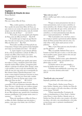 I Apostila dos Jovens
9
Capítulo 3
O Modelo de Oração de Jesus
(Lucas Martins)
“Pai nosso,”
Não sou o único filho de Deus.
"Mas, a todos quantos o receberam, deu-
lhes o poder de serem feitos filhos de Deus, aos
que creem no seu nome; Os quais não nasceram do
sangue, nem da vontade da carne, nem da vontade
do homem, mas de Deus." Jo 1:12-13
"Pois todos os que são guiados pelo Espírito
de Deus, esses são filhos de Deus". Rm 8:14
"E sucederá que no lugar em que lhes foi
dito: Vós não sois meu povo; ai serão chamados
filhos do Deus vivo." Rm 9:26
"Pois todos sois filhos de Deus pela fé em
Cristo Jesus. Porque todos quantos fostes batizados
em Cristo vos revestistes de Cristo." Gl 3:26-27
"(...) para resgatar os que estavam debaixo
de lei, a fim de recebermos a adoção de filhos. E,
porque sois filhos, Deus enviou aos nossos
corações o Espírito de seu Filho, que clama: Aba,
Pai." Gl 4:5-6
"Porque convinha que aquele, para quem
são todas as coisas, e mediante quem tudo existe,
trazendo muitos filhos à glória, consagrasse pelas
aflições o príncipe da salvação deles. Porque, assim
o que santifica, como os que são santificados, são
todos de um; por cuja causa não se envergonha de
lhes chamar irmãos, Dizendo:Anunciarei o teu
nome a meus irmãos,Cantar-te-ei louvores no meio
da congregação. E outra vez: Porei nele a minha
confiança. E outra vez: Eis-me aqui a mim, e aos
filhos que Deus me deu." Hb 2:10-13
"Vede quão grande amor nos tem
concedido o Pai, que fôssemos chamados filhos de
Deus. Por isso o mundo não nos conhece; porque
não o conhece a ele. Amados, agora somos filhos
de Deus, e ainda não é manifestado o que havemos
de ser. Mas sabemos que, quando ele se manifestar,
seremos semelhantes a ele; porque assim como é o
veremos." 1 Jo 3:1-2
"Nisto são manifestos os filhos de Deus, e
os filhos do diabo. Qualquer que não pratica a
justiça, e não ama a seu irmão, não é de Deus."
1 Jo 3:10
“Que estás nos céus,”
Maior e melhor que tudo e todos; seu pensamento
é mais alto.
"Porque os meus pensamentos não são os
vossos pensamentos, nem os vossos caminhos os
meus caminhos, diz o Senhor. Porque assim como
os céus são mais altos do que a terra, assim são os
meus caminhos mais altos do que os vossos
caminhos, e os meus pensamentos mais altos do
que os vossos pensamentos." Is 55:8-9
"Não te precipites com a tua boca, nem o
teu coração se apresse a pronunciar palavra alguma
diante de Deus; porque Deus está nos céus, e tu
estás sobre a terra; assim sejam poucas as tuas
palavras." Ec 5:2
"Mas o nosso Deus está nos céus; fez tudo o
que lhe agradou." Sl 115:3
"Mas, na verdade, habitará Deus com os
homens na terra? Eis que os céus, e o céu dos céus,
não te podem conter, quanto menos esta casa que
tenho edificado?" 2 Cr 6:18
"Ó Senhor, Senhor nosso, quão admirável é
o teu nome em toda a terra, pois puseste a tua
glória sobre os céus!" Sl 8:1
"O Senhor está no seu santo templo, o
trono do Senhor está nos céus;" Sl 11:4
"O Senhor tem estabelecido o seu trono nos
céus, e o seu reino domina sobre tudo." Sl
103:19
“Santificado seja o teu nome;”
Separado, preferido, tido como único, puro.
"Ouve, Israel, o Senhor nosso Deus é o
único Senhor. Amarás, pois, o Senhor teu Deus de
todo o teu coração, e de toda a tua alma, e de todas
as tuas forças." Dt 6:4-5
"E Jesus respondeu-lhe: O primeiro de
todos os mandamentos é: Ouve, Israel, o Senhor
nosso Deus é o único Senhor. Amarás, pois, ao
Senhor teu Deus de todo o teu coração, e de toda a
tua alma, e de todo o teu entendimento, e de todas
as tuas forças; este é o primeiro mandamento."
Mc 12:29-30
 