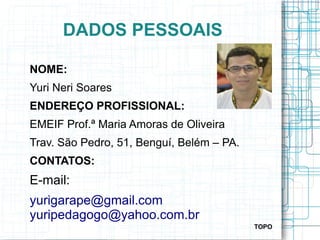 DADOS PESSOAIS
NOME:
Yuri Neri Soares
ENDEREÇO PROFISSIONAL:
EMEIF Prof.ª Maria Amoras de Oliveira
Trav. São Pedro, 51, Benguí, Belém – PA.
CONTATOS:
E-mail:
yurigarape@gmail.com
yuripedagogo@yahoo.com.br
TOPO
 