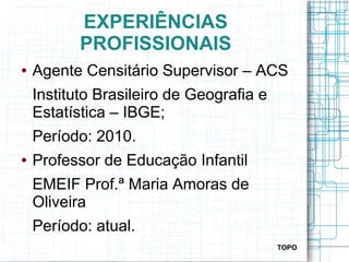EXPERIÊNCIAS
PROFISSIONAIS
● Agente Censitário Supervisor – ACS
Instituto Brasileiro de Geografia e
Estatística – IBGE;
Período: 2010.
● Professor de Educação Infantil
EMEIF Prof.ª Maria Amoras de
Oliveira
Período: atual.
TOPO
 