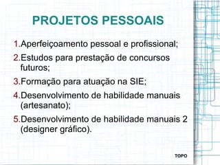 PROJETOS PESSOAIS
1.Aperfeiçoamento pessoal e profissional;
2.Estudos para prestação de concursos
futuros;
3.Formação para atuação na SIE;
4.Desenvolvimento de habilidade manuais
(artesanato);
5.Desenvolvimento de habilidade manuais 2
(designer gráfico).
TOPO
 