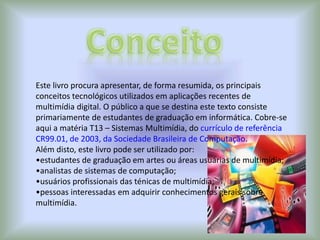 Este livro procura apresentar, de forma resumida, os principais
conceitos tecnológicos utilizados em aplicações recentes de
multimídia digital. O público a que se destina este texto consiste
primariamente de estudantes de graduação em informática. Cobre-se
aqui a matéria T13 – Sistemas Multimídia, do currículo de referência
CR99.01, de 2003, da Sociedade Brasileira de Computação.
Além disto, este livro pode ser utilizado por:
•estudantes de graduação em artes ou áreas usuárias de multimídia;
•analistas de sistemas de computação;
•usuários profissionais das ténicas de multimídia;
•pessoas interessadas em adquirir conhecimentos gerais sobre
multimídia.
 