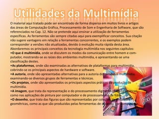 O material aqui tratado pode ser encontrado de forma dispersa em muitos livros e artigos
das áreas de Computação Gráfica, Processamento de Som e Engenharia de Software, que são
referenciados no Cap. 12. Não se pretende aqui ensinar a utilização de ferramentas
específicas. As ferramentas são sempre citadas aqui para exemplificar conceitos. Sua citação
não sugere vantagens em relação a ferramentas concorrentes, e os exemplos podem
corresponder a versões não atualizadas, devido à evolução muita rápida desta área.
Abordaremos os principais conceitos da tecnologia multimídia nos seguintes capítulos:
•O que é multimídia, onde se discutem os modos da comunicação entre homem e com-
putador, mostrando-se as raízes dos ambientes multimídia, e apresentando-se uma
classificação destes.
•As plataformas, onde são examinadas as alternativas de plataformas para multimídia,
cobrindo-se os principais aspectos de hardware e software.
•A autoria, onde são apresentadas alternativas para a autoria dos produtos multimídia,
examinando-se diversos grupos de ferramentas e técnicas.
•Os projetos, onde são apresentados os principais aspectos práticos da produção de
multimídia.
•A imagem, que trata da representação e do processamento digital de imagens estáticas,
como nas aplicações de pintura por computador e de processamento de fotos.
•O desenho, que trata das figuras que são representadas por coleções de entidades
geométricas, como as que são produzidas pelas ferramentas de desenho por computador.
 