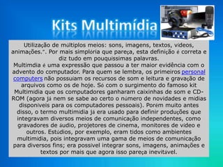 Utilização de múltiplos meios: sons, imagens, textos, vídeos,
animações.”. Por mais simplória que pareça, esta definição é correta e
diz tudo em pouquíssimas palavras.
Multimdia é uma expressão que passou a ter maior evidência com o
advento do computador. Para quem se lembra, os primeiros personal
computers não possuíam os recursos de som e leitura e gravação de
arquivos como os de hoje. Só com o surgimento do famoso kit
Multimídia que os computadores ganharam caixinhas de som e CD-
ROM (agora já nem se sabe ao certo o número de novidades e mídias
disponíveis para os computadores pessoais). Porém muito antes
disso, o termo multimídia já era usado para definir produções que
integravam diversos meios de comunicação independentes, como
gravadores de áudio, projetores de cinema, monitores de vídeo e
outros. Estúdios, por exemplo, eram tidos como ambientes
multimídia, pois integravam uma gama de meios de comunicação
para diversos fins; era possível integrar sons, imagens, animações e
textos por mais que agora isso pareça inevitável.
 