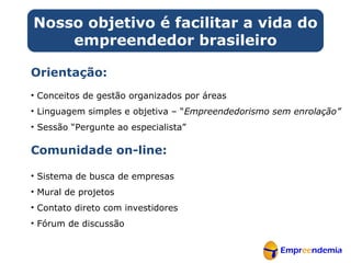 Orientação: Conceitos de gestão organizados por áreas Linguagem simples e objetiva – “ Empreendedorismo sem enrolação” Sessão “Pergunte ao especialista” Comunidade on-line: Sistema de busca de empresas Mural de projetos Contato direto com investidores Fórum de discussão Nosso objetivo é facilitar a vida do empreendedor brasileiro 