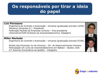 Os responsáveis por tirar a ideia do papel Luiz Piovesana Engenharia de Controle e Automação - Unicamp (graduação prevista 12/09)  Mecatron (Empresa Jr) - Presidente Federação Paulista de Empresas Juniores – Vice-presidente UnternehmerTUM (Instituto de empreendedorismo)- Estagiário Millor Machado Engenharia de Controle e Automação - Unicamp (graduação prevista 07/09)  Núcleo das Empresas Jrs da Unicamp – Dir. de Desenvolvimento Humano Participação em curso de empreendedorismo em Babson – Boston, EUA A.T Kearney (Consultoria de gestão) – Estagiário 