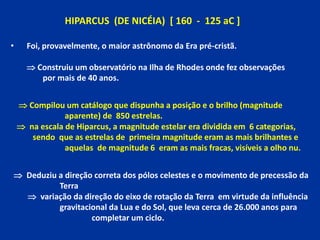 HIPARCUS (DE NICÉIA) [ 160 - 125 aC ]

•     Foi, provavelmente, o maior astrônomo da Era pré-cristã.

       Construiu u...