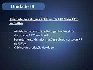 Unidade III

Atividade de Relações Públicas: da UFAM de 1970
ao twitter

•    Atividade de comunicação organizacional na
     década de 1970 no Brasil
•    Levantamento de informações sobreo curso de RP
     na UFAM
•    Oficina de produção de vídeo
 