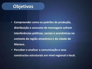 Objetivos

• Compreender como os padrões de produção,
  distribuição e consumo de mensagens sofrem
  interferências políticas, sociais e econômicas no
  contexto da região amazônica e da cidade de
  Manaus.
• Perceber e analisar a comunicação e seus
  constructos estruturais em nível regional e local.
 