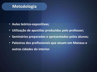 Metodologia


• Aulas teórico-expositivas;
• Utilização de apostilas produzidas pelo professor;
• Seminários preparados e apresentados pelos alunos;
• Palestras dos profissionais que atuam em Manaus e
  outras cidades do interior.
 
