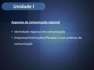 Unidade I

Aspectos da comunicação regional

• Identidade regional em comunicação
• Empresas/Instituições/Pessoas e suas práticas de
  comunicação
 