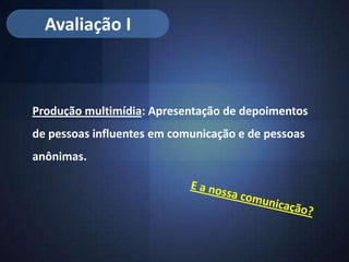 Avaliação I



Produção multimídia: Apresentação de depoimentos
de pessoas influentes em comunicação e de pessoas
anônimas.
 