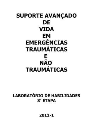 SUPORTE AVANÇADO
        DE
       VIDA
        EM
   EMERGÊNCIAS
   TRAUMÁTICAS
         E
       NÃO
   TRAUMÁTICAS



LABORATÓRIO DE HABILIDADES
         8a ETAPA


          2011-1
 