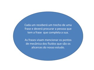 Cada um receberá um trecho de uma
frase e deverá procurar a pessoa que
   tem a frase que completa a sua.

As frases visam mencionar os pontos
 de mecânica dos fluidos que são os
      alicerces do nosso estudo.
 