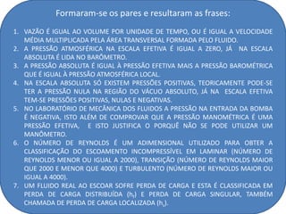 Formaram-se os pares e resultaram as frases:
1. VAZÃO É IGUAL AO VOLUME POR UNIDADE DE TEMPO, OU É IGUAL A VELOCIDADE
   MÉDIA MULTIPLICADA PELA ÁREA TRANSVERSAL FORMADA PELO FLUIDO.
2. A PRESSÃO ATMOSFÉRICA NA ESCALA EFETIVA É IGUAL A ZERO, JÁ NA ESCALA
   ABSOLUTA É LIDA NO BARÔMETRO.
3. A PRESSÃO ABSOLUTA É IGUAL À PRESSÃO EFETIVA MAIS A PRESSÃO BAROMÉTRICA
   QUE É IGUAL À PRESSÃO ATMOSFÉRICA LOCAL.
4. NA ESCALA ABSOLUTA SÓ EXISTEM PRESSÕES POSITIVAS, TEORICAMENTE PODE-SE
   TER A PRESSÃO NULA NA REGIÃO DO VÁCUO ABSOLUTO, JÁ NA ESCALA EFETIVA
   TEM-SE PRESSÕES POSITIVAS, NULAS E NEGATIVAS.
5. NO LABORATÓRIO DE MECÂNICA DOS FLUIDOS A PRESSÃO NA ENTRADA DA BOMBA
   É NEGATIVA, ISTO ALÉM DE COMPROVAR QUE A PRESSÃO MANOMÉTRICA É UMA
   PRESSÃO EFETIVA, E ISTO JUSTIFICA O PORQUÊ NÃO SE PODE UTILIZAR UM
   MANÔMETRO.
6. O NÚMERO DE REYNOLDS É UM ADIMENSIONAL UTILIZADO PARA OBTER A
   CLASSIFICAÇÃO DO ESCOAMENTO INCOMPRESSÍVEL EM LAMINAR (NÚMERO DE
   REYNOLDS MENOR OU IGUAL A 2000), TRANSIÇÃO (NÚMERO DE REYNOLDS MAIOR
   QUE 2000 E MENOR QUE 4000) E TURBULENTO (NÚMERO DE REYNOLDS MAIOR OU
   IGUAL A 4000).
7. UM FLUIDO REAL AO ESCOAR SOFRE PERDA DE CARGA E ESTA É CLASSIFICADA EM
   PERDA DE CARGA DISTRIBUÍDA (hf) E PERDA DE CARGA SINGULAR, TAMBÉM
   CHAMADA DE PERDA DE CARGA LOCALIZADA (hs).
 