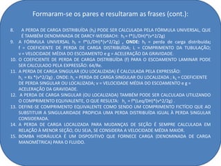 Formaram-se os pares e resultaram as frases (cont.):

8.      A PERDA DE CARGA DISTRIBUÍDA (hf) PODE SER CALCULADA PELA FÓRMULA UNIVERSAL, QUE
        É TAMBÉM DENOMINADA DE DARCY-WEISBACH: hf = f*(L/DH)*(v^2/2g)
9.    A FÓRMULA UNIVERSAL hf = f*(L/DH)*(v^2/2g) , ONDE: hf = perda de carga distribuída;
      f = COEFICIENTE DE PERDA DE CARGA DISTRIBUÍDA; L = COMPRIMENTO DA TUBULAÇÃO;
      v = VELOCIDADE MÉDIA DO ESCOAMENTO e g = ACELERAÇÃO DA GRAVIDADE.
10.   O COEFICIENTE DE PERDA DE CARGA DISTRIBUÍDA (f) PARA O ESCOAMENTO LAMINAR PODE
      SER CALCULADO PELA EXPRESSÃO: 64/Re.
11.   A PERDA DE CARGA SINGULAR (OU LOCALIZADA) É CALCULADA PELA EXPRESSÃO:
      hs = Ks *(v^2/2g) , ONDE: hs = PERDA DE CARGA SINGULAR OU LOCALIZADA ; kS = COEFICIENTE
      DE PERDA SINGULAR OU LOCALIZADA; v = VELOCIDADE MÉDIA DO ESCOAMENTO e g =
      ACELERAÇÃO DA GRAVIDADE.
12.    A PERDA DE CARGA SINGULAR (OU LOCALIZADA) TAMBÉM PODE SER CALCULADA UTILIZANDO
      O COMPRIMENTO EQUIVALENTE, O QUE RESULTA: hs = f*(Leq/DH)*(v^2/2g) .
13.   DEFINE-SE COMPRIMENTO EQUIVALENTE COMO SENDO UM COMPRIMENTO FICTÍCIO QUE AO
      SUBSTITUIR A SINGULARIDADE PROPICIA UMA PERDA DISTRIBUÍDA IGUAL À PERDA SINGULAR
      CONSIDERADA.
14.   A PERDA DE CARGA LOCALIZADA PARA MUDANÇAS DE SEÇÃO É SEMPRE CALCULADA EM
      RELAÇÃO À MENOR SEÇÃO, OU SEJA, SE CONSIDERA A VELOCIDADE MÉDIA MAIOR.
15.   BOMBA HIDRÁULICA É UM DISPOSITIVO QUE FORNECE CARGA (DENOMINADA DE CARGA
      MANOMÉTRICA) PARA O FLUIDO.
 