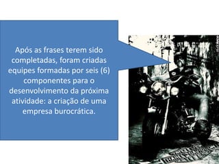 Após as frases terem sido
 completadas, foram criadas
equipes formadas por seis (6)
     componentes para o
desenvolvimento da próxima
 atividade: a criação de uma
     empresa burocrática.
 