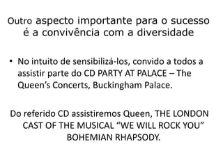 Outro aspecto importante para o sucesso
   é a convivência com a diversidade

• No intuito de sensibilizá-los, convido a todos a
  assistir parte do CD PARTY AT PALACE – The
  Queen’s Concerts, Buckingham Palace.

Do referido CD assistiremos Queen, THE LONDON
   CAST OF THE MUSICAL “WE WILL ROCK YOU”
              BOHEMIAN RHAPSODY.
 