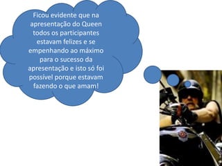 Ficou evidente que na
 apresentação do Queen
  todos os participantes
   estavam felizes e se
empenhando ao máximo
    para o sucesso da
apresentação e isto só foi
possível porque estavam
  fazendo o que amam!
 