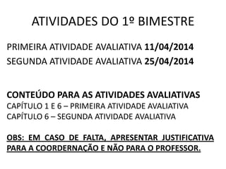 ATIVIDADES DO 1º BIMESTRE
PRIMEIRA ATIVIDADE AVALIATIVA 11/04/2014
SEGUNDA ATIVIDADE AVALIATIVA 25/04/2014
CONTEÚDO PARA AS ATIVIDADES AVALIATIVAS
CAPÍTULO 1 E 6 – PRIMEIRA ATIVIDADE AVALIATIVA
CAPÍTULO 6 – SEGUNDA ATIVIDADE AVALIATIVA
OBS: EM CASO DE FALTA, APRESENTAR JUSTIFICATIVA
PARA A COORDERNAÇÃO E NÃO PARA O PROFESSOR.
 