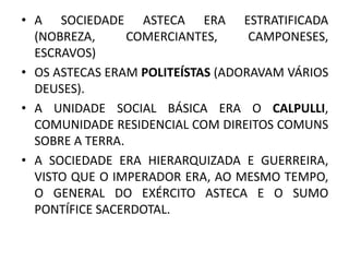 • A SOCIEDADE ASTECA ERA ESTRATIFICADA
(NOBREZA, COMERCIANTES, CAMPONESES,
ESCRAVOS)
• OS ASTECAS ERAM POLITEÍSTAS (ADORAVAM VÁRIOS
DEUSES).
• A UNIDADE SOCIAL BÁSICA ERA O CALPULLI,
COMUNIDADE RESIDENCIAL COM DIREITOS COMUNS
SOBRE A TERRA.
• A SOCIEDADE ERA HIERARQUIZADA E GUERREIRA,
VISTO QUE O IMPERADOR ERA, AO MESMO TEMPO,
O GENERAL DO EXÉRCITO ASTECA E O SUMO
PONTÍFICE SACERDOTAL.
 