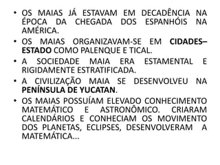 • OS MAIAS JÁ ESTAVAM EM DECADÊNCIA NA
ÉPOCA DA CHEGADA DOS ESPANHÓIS NA
AMÉRICA.
• OS MAIAS ORGANIZAVAM-SE EM CIDADES–
ESTADO COMO PALENQUE E TICAL.
• A SOCIEDADE MAIA ERA ESTAMENTAL E
RIGIDAMENTE ESTRATIFICADA.
• A CIVILIZAÇÃO MAIA SE DESENVOLVEU NA
PENÍNSULA DE YUCATAN.
• OS MAIAS POSSUÍAM ELEVADO CONHECIMENTO
MATEMÁTICO E ASTRONÔMICO. CRIARAM
CALENDÁRIOS E CONHECIAM OS MOVIMENTO
DOS PLANETAS, ECLIPSES, DESENVOLVERAM A
MATEMÁTICA...
 