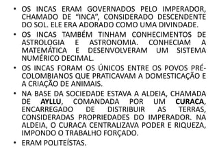 • OS INCAS ERAM GOVERNADOS PELO IMPERADOR,
CHAMADO DE “INCA”, CONSIDERADO DESCENDENTE
DO SOL. ELE ERA ADORADO COMO UMA DIVINDADE.
• OS INCAS TAMBÉM TINHAM CONHECIMENTOS DE
ASTROLOGIA E ASTRONOMIA. CONHECIAM A
MATEMÁTICA E DESENVOLVERAM UM SISTEMA
NUMÉRICO DECIMAL.
• OS INCAS FORAM OS ÚNICOS ENTRE OS POVOS PRÉ-
COLOMBIANOS QUE PRATICAVAM A DOMESTICAÇÃO E
A CRIAÇÃO DE ANIMAIS.
• NA BASE DA SOCIEDADE ESTAVA A ALDEIA, CHAMADA
DE AYLLU, COMANDADA POR UM CURACA,
ENCARREGADO DE DISTRIBUIR AS TERRAS,
CONSIDERADAS PROPRIEDADES DO IMPERADOR. NA
ALDEIA, O CURACA CENTRALIZAVA PODER E RIQUEZA,
IMPONDO O TRABALHO FORÇADO.
• ERAM POLITEÍSTAS.
 