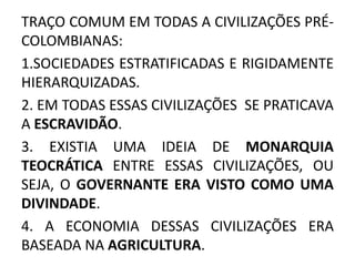 TRAÇO COMUM EM TODAS A CIVILIZAÇÕES PRÉ-
COLOMBIANAS:
1.SOCIEDADES ESTRATIFICADAS E RIGIDAMENTE
HIERARQUIZADAS.
2. EM TODAS ESSAS CIVILIZAÇÕES SE PRATICAVA
A ESCRAVIDÃO.
3. EXISTIA UMA IDEIA DE MONARQUIA
TEOCRÁTICA ENTRE ESSAS CIVILIZAÇÕES, OU
SEJA, O GOVERNANTE ERA VISTO COMO UMA
DIVINDADE.
4. A ECONOMIA DESSAS CIVILIZAÇÕES ERA
BASEADA NA AGRICULTURA.
 