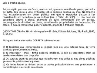 Leia o trecho abaixo.
Foi na região peruana de Cuzco, mais ao sul, que uma reunião de povos, por volta
de 1200, deu início a uma civilização sob o domínio quíchua ou inca. No Império
Inca estabeleceu-se um poder político em que o imperador passou a ser
considerado um semideus pelos súditos (era o “filho do Sol”). (...) Na base da
sociedade estava a aldeia, chamada de ayllu, comandada por um curaca,
encarregado de distribuir as terras, consideradas propriedades do imperador. Na
aldeia, o curaca centralizava poder e riqueza, impondo o trabalho forçado.
(VICENTINO Cláudio. História Integrada – 6ª série, Editora Scipione, São Paulo,1996,
p. 64,65)
Marque a única alternativa CORRETA sobre os incas:
a) O território que compreendia o Império Inca era uma extensa faixa de terra
banhada pelo Oceano Atlântico.
b) O imperador – Inca – tinha poderes limitados, já que os sacerdotes eram os
verdadeiros detentores do poder.
c) Os curacas eram os escravos que trabalhavam nos ayllus e, nas obras públicas
geralmente prisioneirosde guerra.
d) Os incas foram os únicos entre os povos pré-colombianos que praticavam a
domesticação e a criação de animais.
 