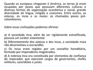 Quando os europeus chegaram à América, as terras já eram
ocupadas por povos que possuíam diferentes culturas e
diversas formas de organização econômica e social, grande
diversidade de língua, religião e costumes. Entre outros, os
astecas, os incas e os maias: os chamados povos pré-
colombianos.
Sobre essas civilizações podemos afirmar:
a) A sociedade inca, além de ser rigidamente estratificada,
possuía um caráter estamental.
b) Diferentemente dos astecas e dos incas, a sociedade maia
não desenvolveu a escravidão.
c) Os incas eram regidos por um conselho hereditário,
formado por imperadores magistrados.
d) A nobreza Inca era constituída por elementos de confiança
do imperador, que exerciam cargos de governantes, chefes
militares, sacerdotes e juízes.
 