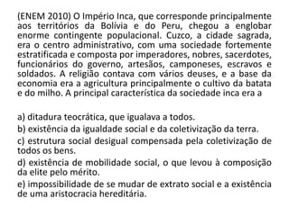 (ENEM 2010) O Império Inca, que corresponde principalmente
aos territórios da Bolívia e do Peru, chegou a englobar
enorme contingente populacional. Cuzco, a cidade sagrada,
era o centro administrativo, com uma sociedade fortemente
estratificada e composta por imperadores, nobres, sacerdotes,
funcionários do governo, artesãos, camponeses, escravos e
soldados. A religião contava com vários deuses, e a base da
economia era a agricultura principalmente o cultivo da batata
e do milho. A principal característica da sociedade inca era a
a) ditadura teocrática, que igualava a todos.
b) existência da igualdade social e da coletivização da terra.
c) estrutura social desigual compensada pela coletivização de
todos os bens.
d) existência de mobilidade social, o que levou à composição
da elite pelo mérito.
e) impossibilidade de se mudar de extrato social e a existência
de uma aristocracia hereditária.
 
