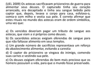(UEL 2009) Os astecas sacrificavam prisioneiros de guerra para
alimentar seus deuses. O capturado tinha seu coração
arrancado, era decapitado e tinha seu sangue bebido pelo
captor que, depois, levava o corpo para casa, esfolava-o,
comia-o com milho e vestia sua pele. É correto afirmar que
estes rituais no mundo dos astecas eram de ordem simbólica,
uma vez que:
a) Os vencidos deveriam pagar um tributo de sangue aos
astecas, que viam a si próprios como deuses.
b) Os sacerdotes astecas exigiam oferendas de sangue para
que não faltasse alimento em seus templos.
c) Um grande número de sacrifícios representava um reforço
do abastecimento alimentar, evitando a carestia
d) O captor do prisioneiro se vingava do inimigo, comendo
suas carnes e vestindo sua pele.
e) Os deuses exigiam oferendas do bem mais precioso que os
homens possuíam a vida, para que o mundo fosse preservado.
 