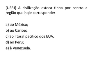 (UFRJ) A civilização asteca tinha por centro a
região que hoje corresponde:
a) ao México;
b) ao Caribe;
c) ao litoral pacífico dos EUA;
d) ao Peru;
e) à Venezuela.
 