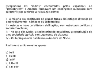 (Cesgranrio) Os "índios" encontrados pelos espanhóis ao
"descobrirem" a América formavam um contingente numeroso com
características culturais variadas, tais como:
I - a maioria era constituída de grupos tribais em estágios diversos de
desenvolvimento - nômades ou sedentários;
II - Astecas e Incas constituiam civilizações, com estruturas políticas e
sociais complexas;
III - no caso dos Maias, a sedentarização possibilitou a constituição de
uma sociedade agrícola e o surgimento de cidades;
IV – Os tupis-guaranis habitavam a América do Norte.
Assinale se estão corretas apenas:
a) I e II
b) II e III
c) I e IV
d) I, II e III
e) I, III e IV
 