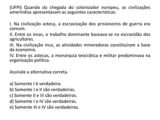 (UFPI) Quando da chegada do colonizador europeu, as civilizações
ameríndias apresentavam as seguintes características:
I. Na civilização asteca, a escravização dos prisioneiros de guerra era
comum.
II. Entre os incas, o trabalho dominante baseava-se na escravidão dos
agricultores.
III. Na civilização inca, as atividades mineradoras constituíram a base
da economia.
IV. Entre os astecas, a monarquia teocrática e militar predominava na
organização política.
Assinale a alternativa correta.
a) Somente I é verdadeira.
b) Somente I e II são verdadeiras.
c) Somente II e III são verdadeiras.
d) Somente I e IV são verdadeiras.
e) Somente III e IV são verdadeiras.
 